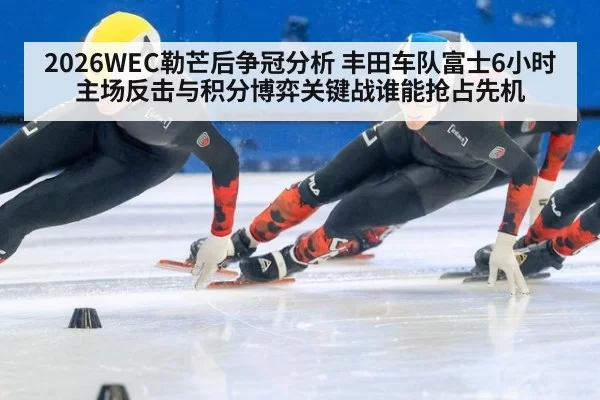 2026WEC勒芒后争冠分析 丰田车队富士6小时主场反击与积分博弈关键战谁能抢占先机